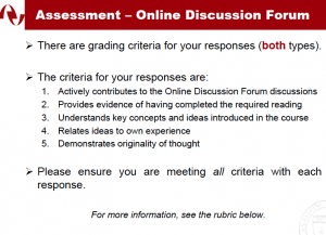 Assessment –Online Discussion Forum There are grading criteria for your responses(both types). The criteria for your responses are: 1.Actively contributes to the Online Discussion Forum discussions 2.Provides evidence of having completed the required reading 3.Understands key concepts and ideas introduced in the course 4.Relates ideas to own experience 5.Demonstrates originality of thought Please ensure you are meeting all criteria with each response. For more information,see the rubric below.